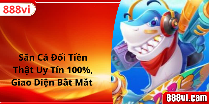 Săn Cá Đổi Tiền Thật Uy Tín 100%, Giao Diện Bắt Mắt 